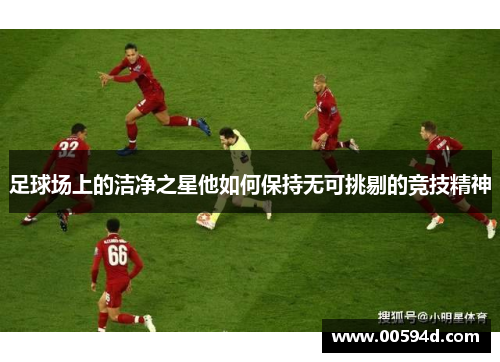 足球场上的洁净之星他如何保持无可挑剔的竞技精神