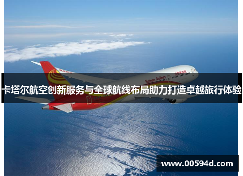 卡塔尔航空创新服务与全球航线布局助力打造卓越旅行体验