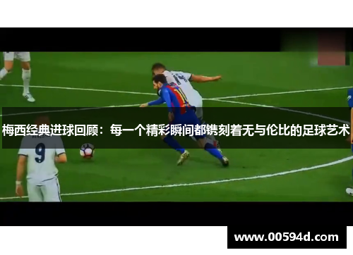 梅西经典进球回顾：每一个精彩瞬间都镌刻着无与伦比的足球艺术