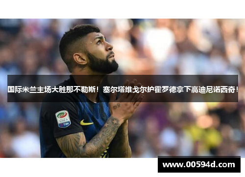 国际米兰主场大胜那不勒斯！塞尔塔维戈尔护霍罗德拿下高迪尼诺西奇！