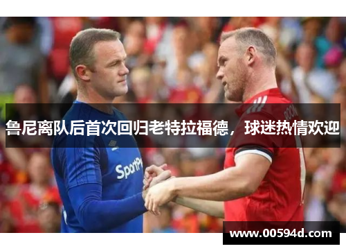 鲁尼离队后首次回归老特拉福德，球迷热情欢迎