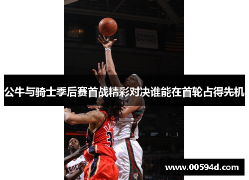 公牛与骑士季后赛首战精彩对决谁能在首轮占得先机