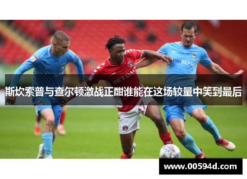 斯坎索普与查尔顿激战正酣谁能在这场较量中笑到最后