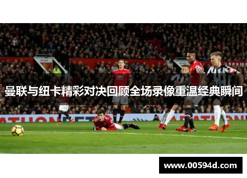 曼联与纽卡精彩对决回顾全场录像重温经典瞬间