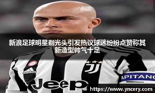 新浪足球明星剃光头引发热议球迷纷纷点赞称其新造型帅气十足