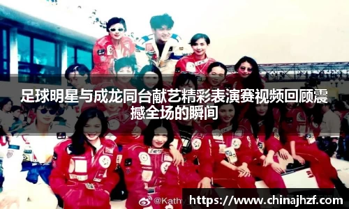足球明星与成龙同台献艺精彩表演赛视频回顾震撼全场的瞬间