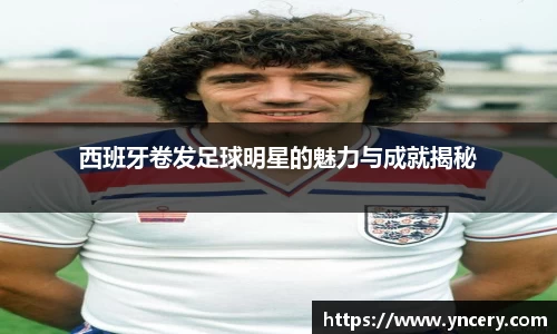 西班牙卷发足球明星的魅力与成就揭秘