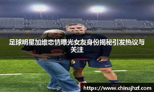 足球明星加维恋情曝光女友身份揭秘引发热议与关注